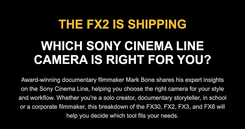 THE FX2 IS SHIPPING WHICH SONY CINEMA LINE CAMERA IS RIGHT FOR YOU? Award-winning documentary filmmaker Mark Bone shares his expert insights on the Sony Cinema Line, helping you choose the right camera for your style and workflow. Whether you're a solo creator, documentary storyteller, in school or a corporate filmmaker, this breakdown of the FX30, FX2, FX3, and FX6 will help you decide which tool fits your needs.