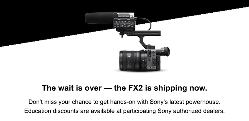 The wait is over — the FX2 is shipping now. Don’t miss your chance to get hands-on with Sony’s latest powerhouse. Education discounts are available at participating Sony authorized dealers.