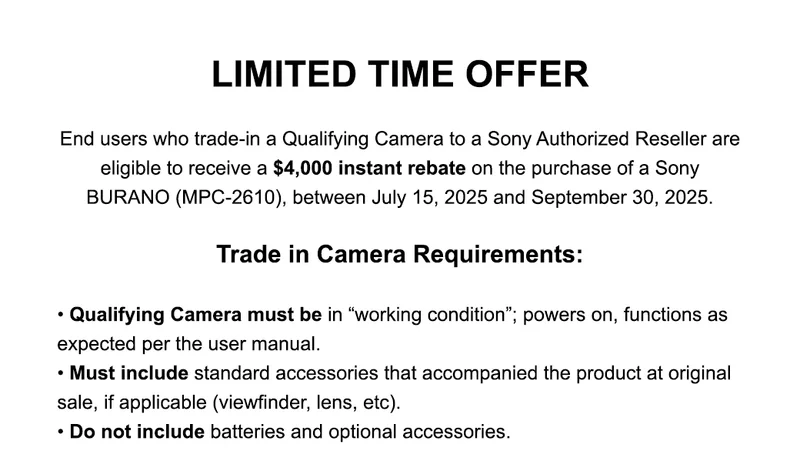 LIMITED TIME OFFER | End users who trade-in a Qualifying Camera to a Sony Authorized Reseller are eligible to receive a&nbsp;$4,000 instant rebate on the purchase of a Sony BURANO (MPC-2610), between July 15, 2025 and September 30, 2025. Trade in Camera Requirements: •Qualifying Camera must be in “working condition”; powers on, functions as expected per the user manual. •Must include standard accessories that accompanied the product at original sale, if applicable (viewfinder, lens, etc). •Do not include batteries and optional accessories.