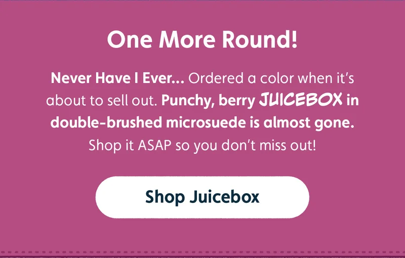 One More Round! Never Have I Ever...Ordered a color when it's about to sell out. Punchy, berry, JUICEBOX in double-brushed miscrosuede is almost gone. Shop it ASAP so you don't miss out! Shop Juicebox.