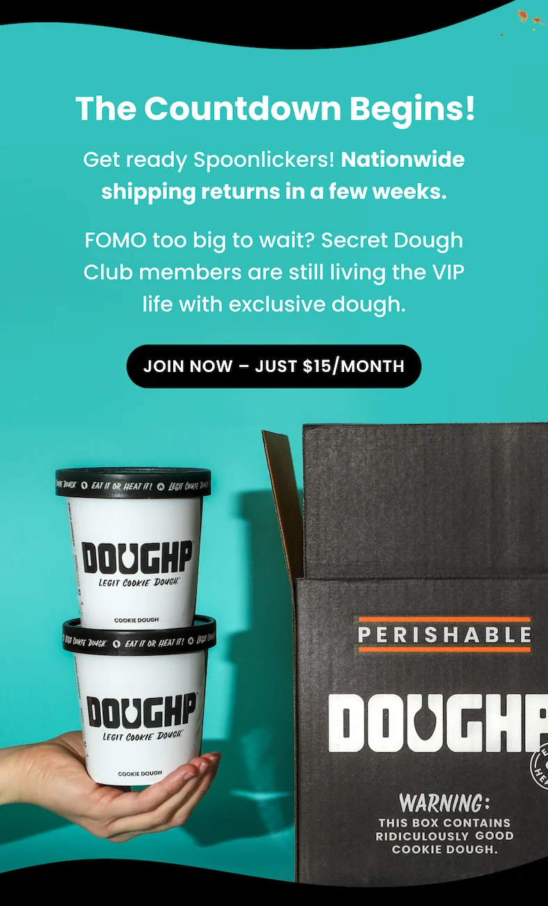 Nationwide shipping returns in a few weeks. Secret Dough Club members are still living the VIP life with exclusive access. For everyone else, the wait is almost over, hang tight.   FOMO too big to wait?  Join Now – Just $15/Month