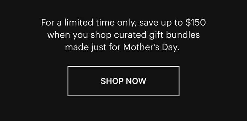 For a limited time only, save up to $150 when you shop curated gift bundles made just for Mother’s Day. Shop Now