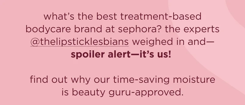 what’s the best treatment-based bodycare brand at sephora? the experts @thelipsticklesbians weighed in and—spoiler alert—it’s us!   find out why our time-saving moisture is beauty guru-approved.