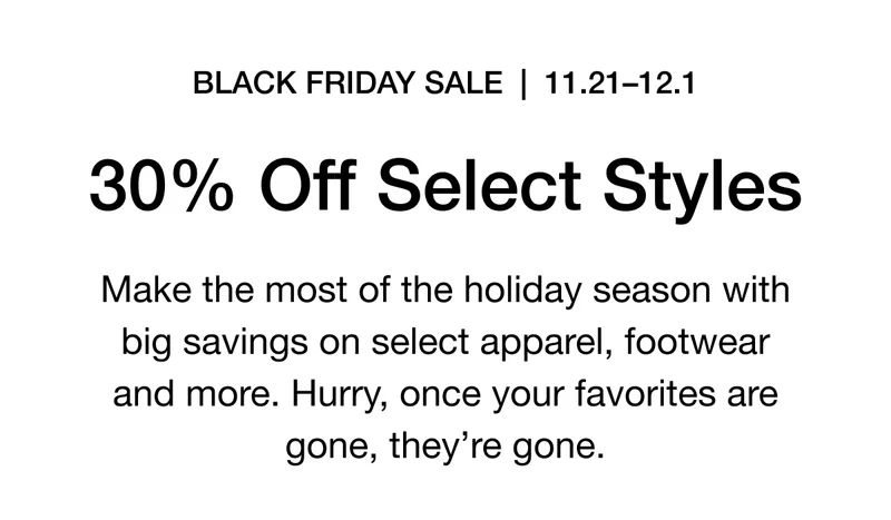 BLACK FRIDAY SALE | 11.21-12.1 30% Off Select Styles. Make the most of the holiday season with big savings on select apparel, footwear and more. Hurry, once your favorites are gone, they're gone.
