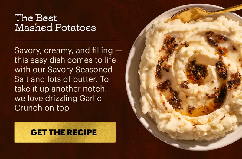 Header: The Best Mashed Potatoes  Sub-header: Savory, creamy, and filling — this easy dish comes to life with our Savory Seasoned Salt and lots of butter. To take it up another notch, we love drizzling Garlic Crunch on top.  CTA: GET THE RECIPE