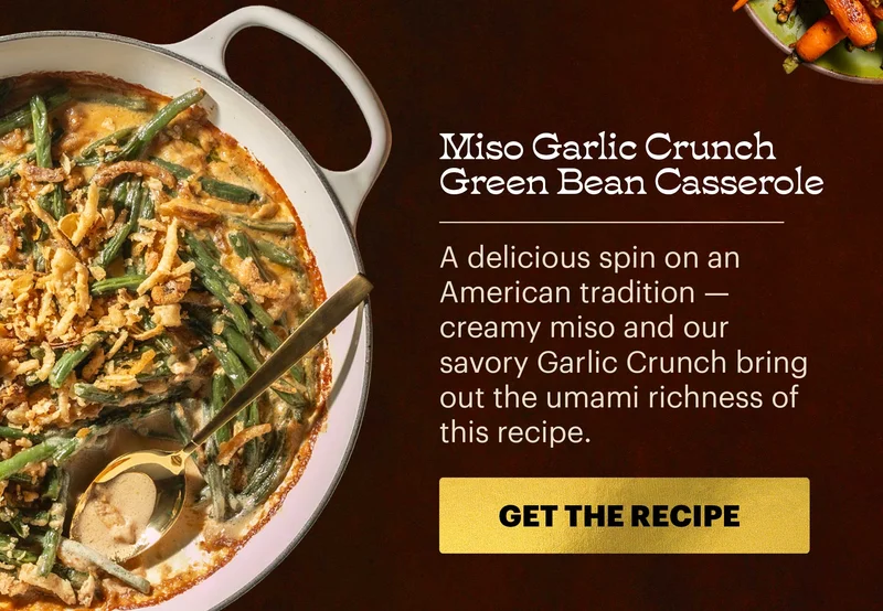 Header: Miso Garlic Crunch Green Bean Casserole  Sub-header: A delicious spin on an American tradition — creamy miso and our savory Garlic Crunch bring out the umami richness of this recipe.  CTA: GET THE RECIPE