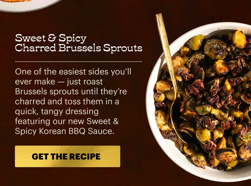 Header: Sweet & Spicy Charred Brussels Sprouts  Sub-header: One of the easiest sides you’ll ever make — just roast Brussels sprouts until they’re charred and toss them in a quick, tangy dressing featuring our new Sweet & Spicy Korean BBQ Sauce.  CTA: GET THE RECIPE