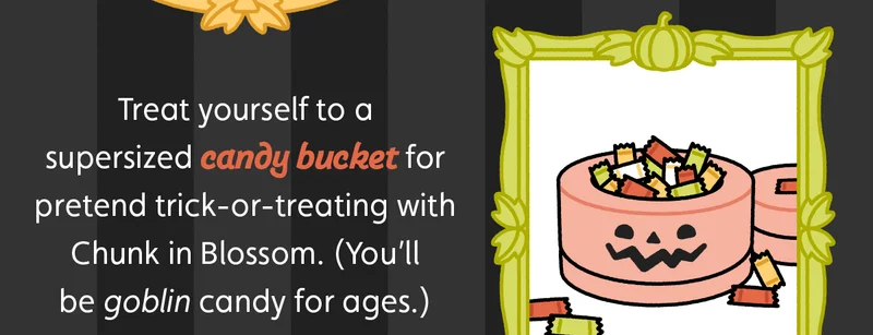 Treat yourself to a supersized candy bucket for pretend trick-or-treating with Chunk in Blossom. (You’ll be goblin candy for ages.)
