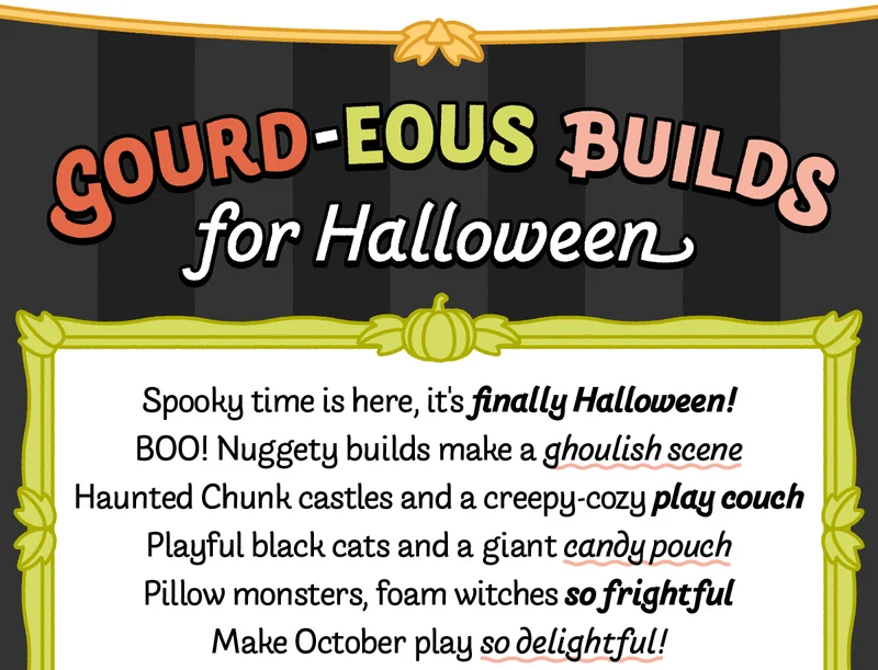 Gourd-eous Builds for Halloween. Spooky time is here, it's finally Halloween! BOO! Nuggety builds make a ghoulish scene. Haunted Chunk castles and a creepy-cozy play couch, Playful black cats and a giant candy pouch, Pillow monsters, foam witches so frightful, Make October play so delightful!