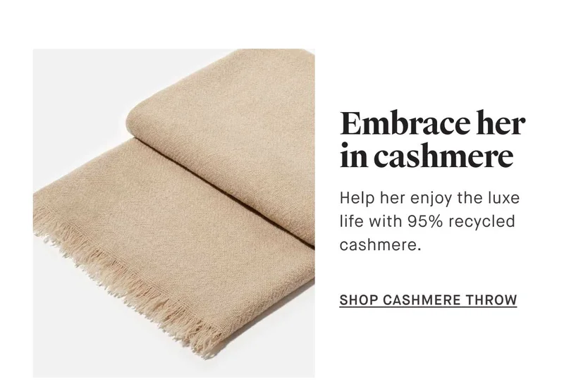 Embrace her in cashmere Help her enjoy the luxe  life with 95% recycled  cashmere.  -- SHOP CASHMERE THROW