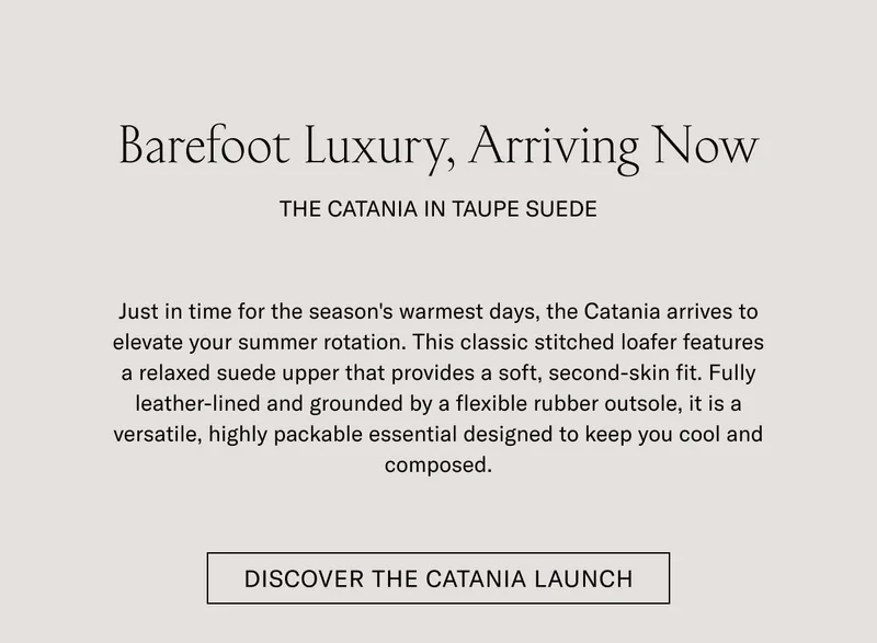 Barefoot Luxury, Arriving Now THE CATANIA IN TAUPE SUEDE  Just in time for the season's warmest days, the Catania arrives to elevate your summer rotation. This classic stitched loafer features a relaxed suede upper that provides a soft, second-skin fit. Fully leather-lined and grounded by a flexible rubber outsole, it is a versatile, highly packable essential designed to keep you cool and composed.  [DISCOVER THE CATANIA LAUNCH]