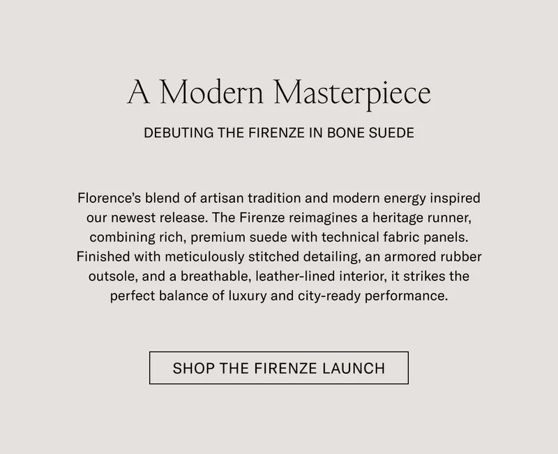 A Modern Masterpiece DEBUTING THE FIRENZE IN BONE SUEDE  Florence's blend of artisan tradition and modern energy inspired our newest release. The Firenze reimagines a heritage runner, combining rich, premium suede with technical fabric panels. Finished with meticulously stitched detailing, an armored rubber outsole, and a breathable, leather-lined interior, it strikes the perfect balance of luxury and city-ready performance.  [SHOP THE FIRENZE LAUNCH]