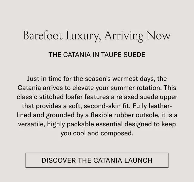 Barefoot Luxury, Arriving Now THE CATANIA IN TAUPE SUEDE Just in time for the season's warmest days, the Catania arrives to elevate your summer rotation. This classic stitched loafer features a relaxed suede upper that provides a soft, second-skin fit. Fully leather-lined and grounded by a flexible rubber outsole, it is a versatile, highly packable essential designed to keep you cool and composed. [DISCOVER THE CATANIA LAUNCH]