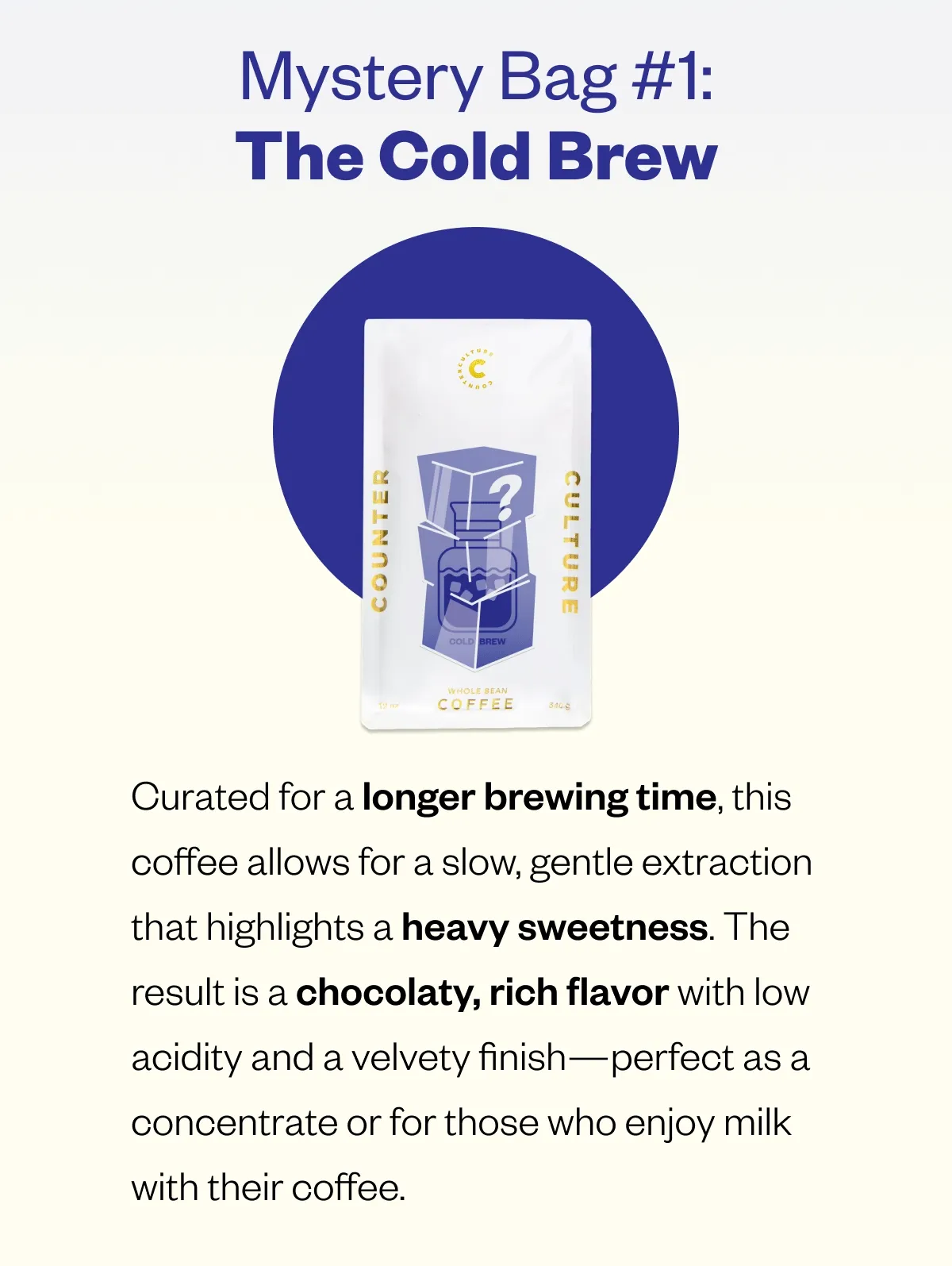 Mystery Bag #1: The Cold Brew  Curated for a longer brewing time, this coffee allows for a slow, gentle extraction that highlights a heavy sweetness. The result is a deep chocolaty sweetness with low acidity and a velvety finish—perfect as a concentrate or for those who enjoy milk with their coffee.