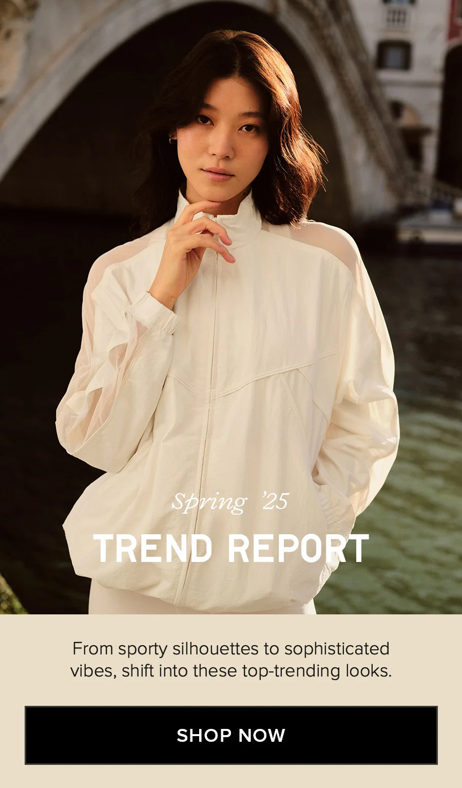 Spring '25 TREND REPORT From sporty silhouettes to sophisticated vibes, shift into these top-trending looks. SHOP NOW