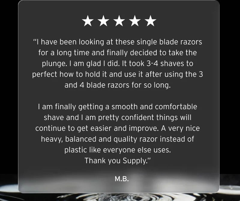 Five stars review.  “I have been looking at these single blade razors for a long time and finally decided to take the plunge. I am glad I did. It took 3-4 shaves to perfect how to hold it and use it after using the 3 and 4 blade razors for so long.  I am finally getting a smooth and comfortable shave and I am pretty confident things will continue to get easier and improve. A very nice heavy, balanced and quality razor instead of plastic like everyone else uses. Thank you Supply.”  M.B.