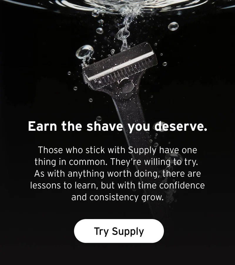 Earn the shave you deserve.  Those who stick with Supply have one thing in common. They’re willing to try. As with anything worth doing, there are lessons to learn, but with time confidence and consistency grow.  Button: Try Supply