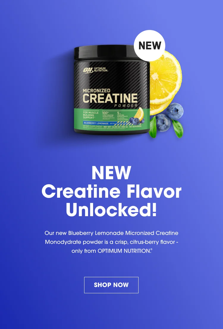 NEW Creatine Flavor Unlocked! Our new Blueberry Lemonade Micronized Creatine Monohydrate powder is a crisp, citrus-berry flavor- only from OPTIMUM NUTRITION.®  SHOP NOW