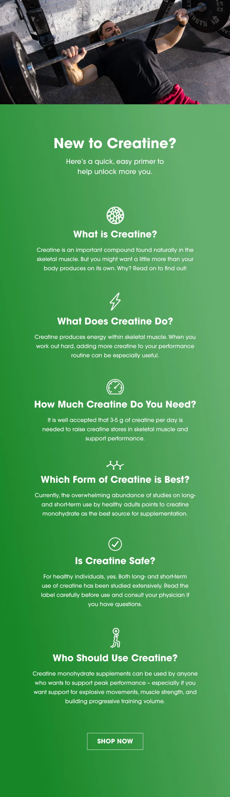 New to Creatine? We’ve got the scoop! Here’s a quick, easy primer to help you unlock more you. What is Creatine? Creatine is an important compound found naturally in the skeletal muscle. But you might want a little more than your body produces on its own. Why? Read on to find out! What Does Creatine Do?  Creatine produces energy within skeletal muscle. When you work out hard, adding more creatine to your performance routine can be especially useful. How Much Creatine Do You Need? It is well accepted that 3-5 g of creatine per day is needed to raise creatine stores in skeletal muscle and support performance. Which Form of Creatine is Best?  Currently, the overwhelming abundance of studies on long- and short-term use by healthy adults points to creatine monohydrate as the best source for supplementation.  Is Creatine Safe?  For healthy individuals, yes. Both long- and short-term use of creatine has been studied extensively. Read the label carefully before use and consult your physician if you have questions.   Who Should Use Creatine?  Creatine monohydrate supplements can be used by anyone who wants to support peak performance – especially if you want support for explosive movements, muscle strength, building progressive training volume.