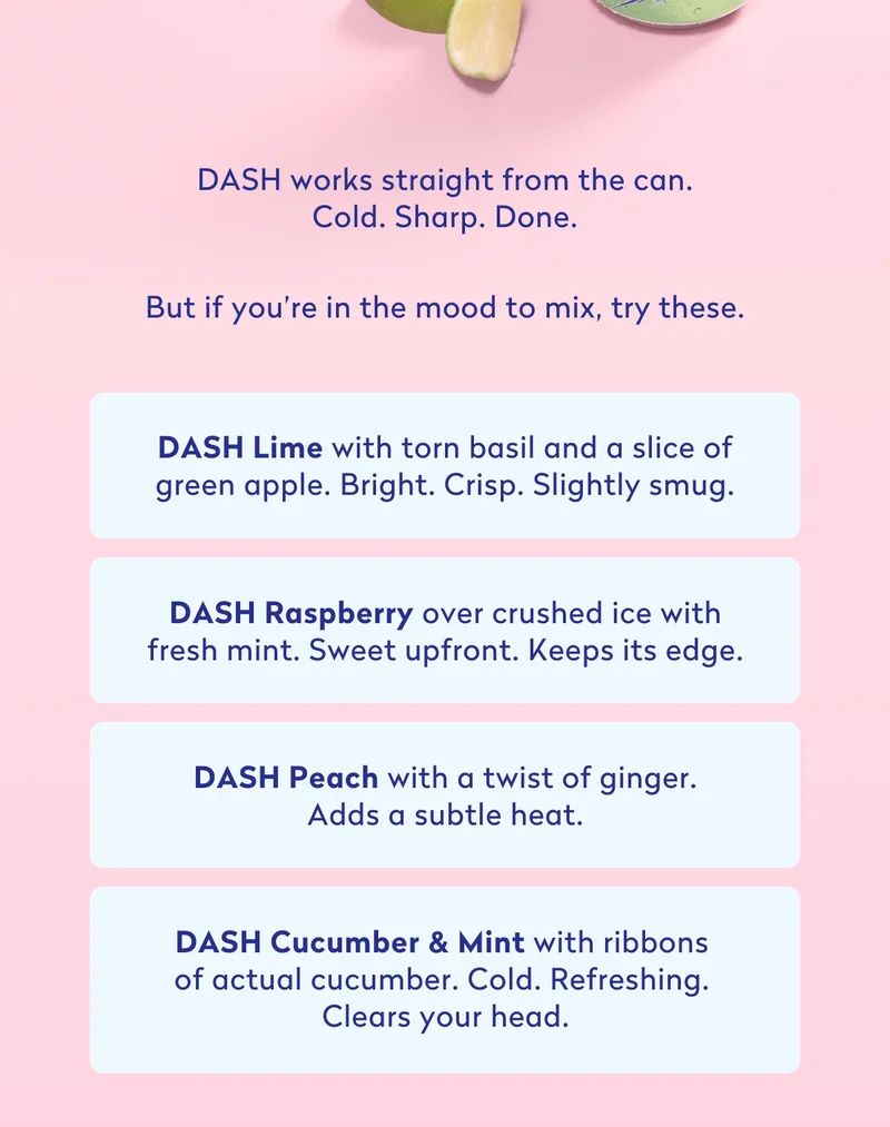 DASH Lime with torn basil and a slice of green apple.  Bright. Crisp. Slightly smug.  DASH Raspberry over crushed ice with fresh mint.  Sweet upfront. Keeps its edge.  DASH Peach with a twist of ginger.  Adds a subtle heat.  DASH Cucumber & Mint with ribbons of actual cucumber.  Cold. Refreshing. Clears your head.  Still real fruit. Still zero sugar. Still tastes good straight from the can.  Now with even more options.