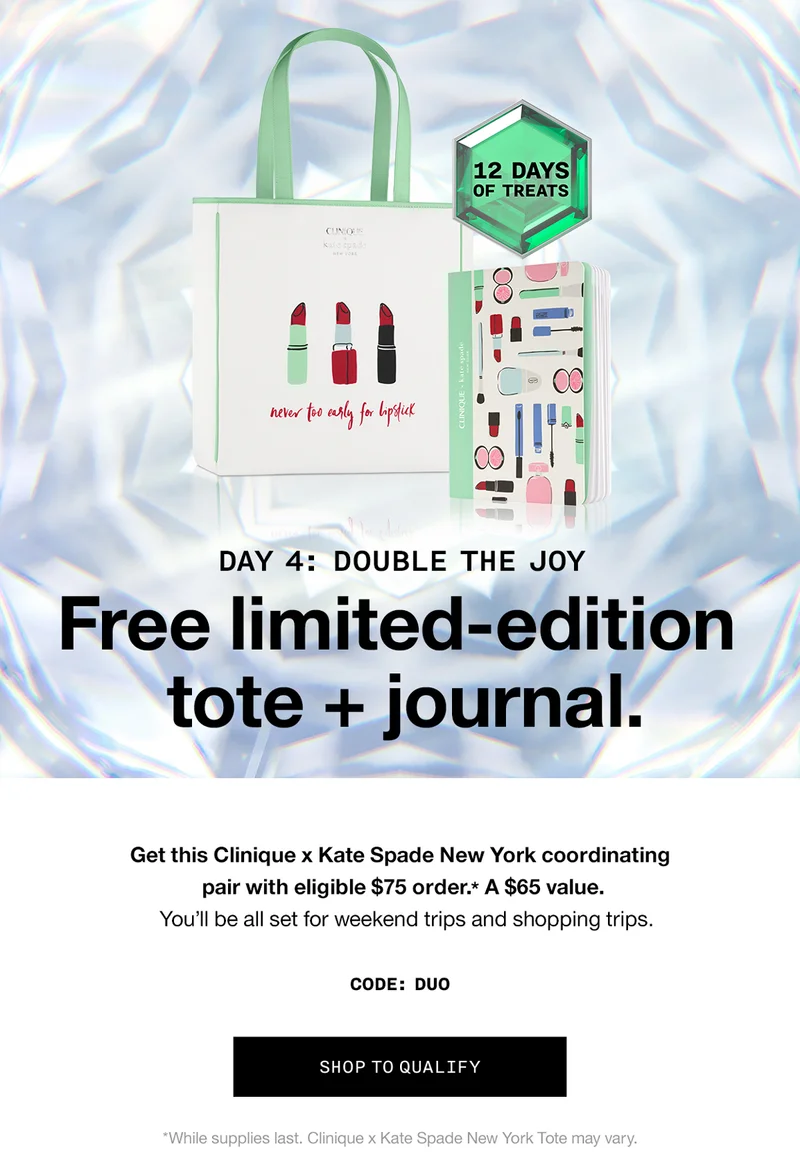 12 Days of Treats. Day 4: Double the joy. Free limited-edition tote + journal. Get this Clinique x Kate Spade New York coordinating pair with eligible $75 order.* A $65 value. You'll be all set for weekend trips and shopping trips. CODE: DUO | SHOP TO QUALIFY *While supplies last. Clinique x Kate Spade New York Tote may vary.