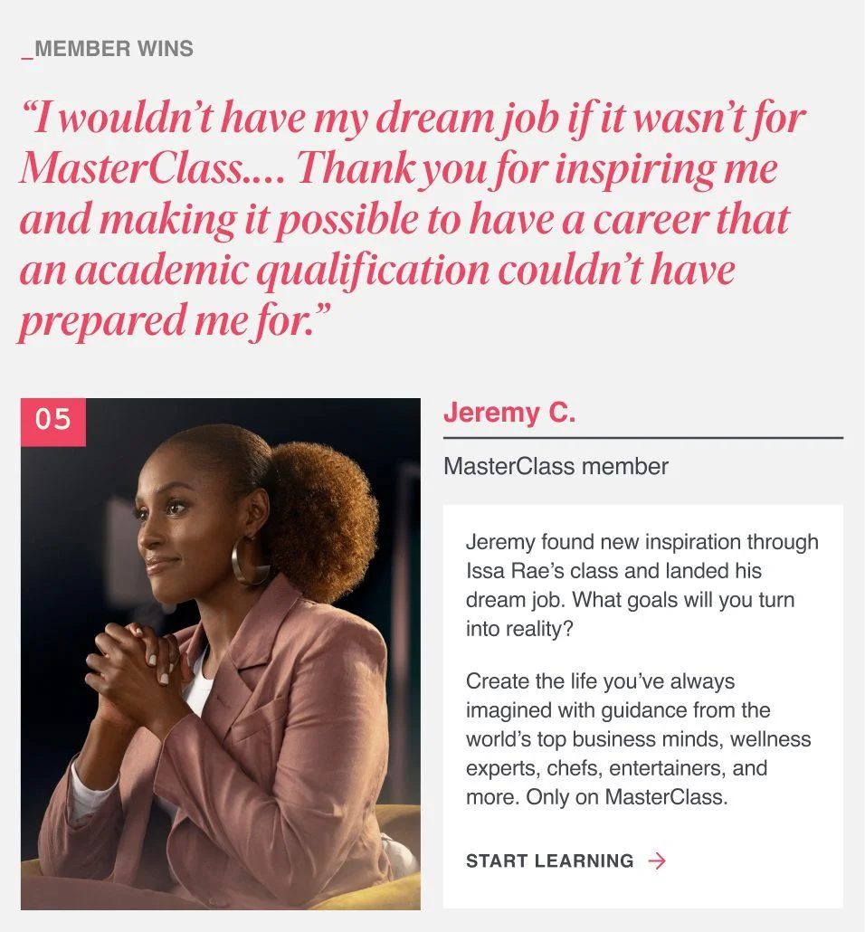 “I wouldn’t have my dream job if it wasn’t for MasterClass… Thank you for inspiring me and making it possible to have a career that an academic qualification couldn’t have prepared me for.” Jeremy found new inspiration and landed his dream job. What goals will you turn into reality? Create the life you’ve always imagined with guidance from the world’s top business minds, wellness experts, chefs, entertainers, and more. Only on MasterClass.