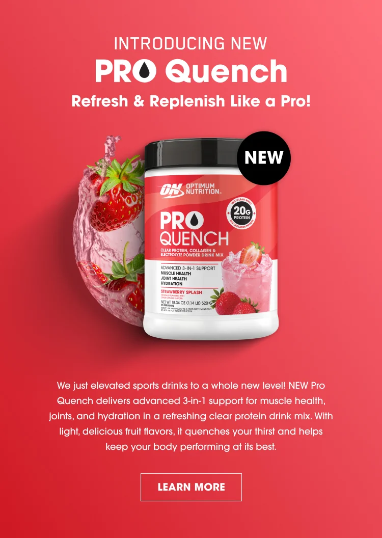 INTRODUCING NEW PRO Quench Refresh & Replenish Like a Pro! NEW ON Optimum Nutrition PRO QUENCH Clear Protein, Collagen & Electrolyte Powder Drink Mix 20g Protein per serving Advanced 3-in-1 support for: Muscle Health Joint Health Hydration Strawberry Splash Natural Flavor with other natural flavors Net Wt. 21.2 oz (600 g) — 20 Servings We just elevated sports drinks to a whole new level! NEW Pro Quench delivers advanced 3-in-1 support for muscle health, joints, and hydration in a refreshing clear protein drink mix. With light, delicious fruit flavors, it quenches your thirst and helps keep your body performing at its best. LEARN MORE