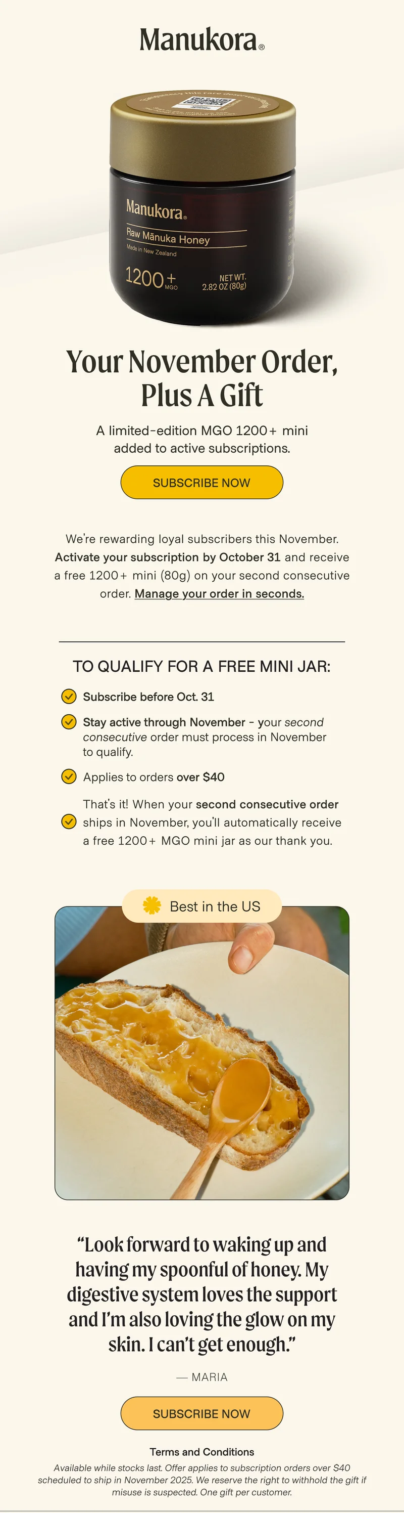 The same raw mānuka you love, now in glass. Your November Order,  in Glass — Plus a Gift A limited-edition MGO 1200+ mini added to active subscriptions. Subscribe Now We’re celebrating our new glass jars — designed to better protect what’s inside.  Activate your subscription by October 31 and your November order includes a free 1200+ mini (80g) in our new glass. Manage your order in seconds. To qualify FOR A FREE MINI JAR: Subscribe before October 31 Keep your subscription active through November Applies to orders over $40 Best in the US “Look forward to waking up and having my spoonful of honey. My digestive system loves the support and I’m also loving the glow on my skin. I can’t get enough.” — Maria Subscribe Now Terms and Conditions Available while stocks last. Offer applies to subscription orders over $40 scheduled to ship in November 2025. We reserve the right to withhold the gift if misuse is suspected. One gift per customer.