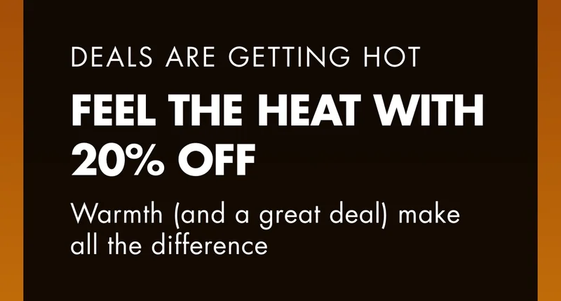 DEALS ARE GETTING HOT. FEEL THE HEAT WITH 20% OFF. Warmth (and a great deal) make all the difference.