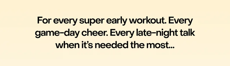 For every super early workout. Every game-day cheer. Every late-night talk when it’s needed the most…