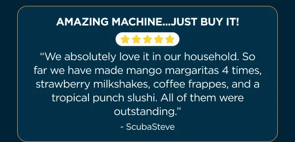 Amazing machine... Just Buy it! "We absolutely love it in our household. So far we have made mango maragaritas, straberry milkshakes, coffee frapes, and a tropical punch slushi"