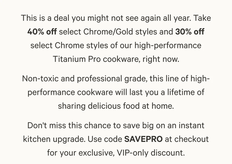 This is a deal you might not see again all year. Take 40% off select Chrome/Gold styles and 30% off select Chrome styles of our high-performance Titanium Pro cookware, right now. Non-toxic and professional grade, this line of high-performance cookware will last you a lifetime of sharing delicious food at home. Don't miss this chance to save big on an instant kitchen upgrade. Use code SAVEPRO at checkout for your exclusive, VIP-only discount.