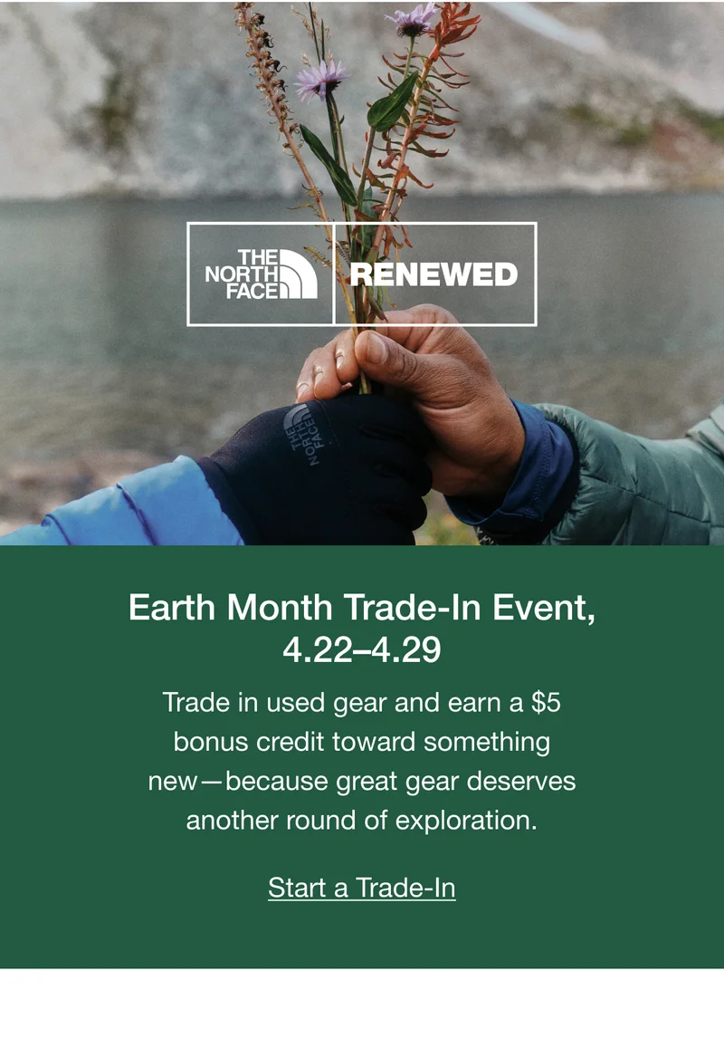 THE NORTH FACE RENEWED Earth Month Trade-In Event, 4.22-4.29 Trade in used gear and earn a $5 bonus credit toward something new -because great gear deserves another round of exploration. Start a Trade-In