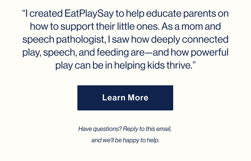 “I created EatPlaySay to help educate parents on how to support their little ones. As a mom and speech pathologist, I saw how deeply connected play, speech, and feeding are—and how powerful play can be in helping kids thrive.” Learn More. Have questions? Reply to this email,  and we’ll be happy to help.