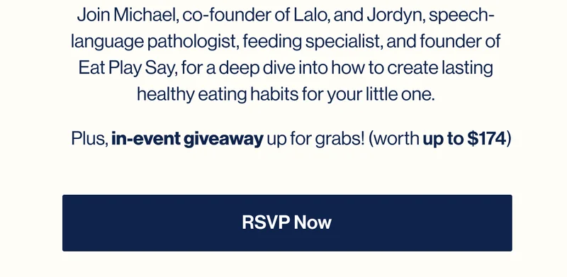 Join Michael, co-founder of Lalo, and Jordyn, speech-language pathologist, feeding specialist, and founder of Eat Play Say, for a deep dive into how to create lasting healthy eating habits for your little one. Plus,&nbsp;in-event giveaway&nbsp;up for grabs! RSVP NOW