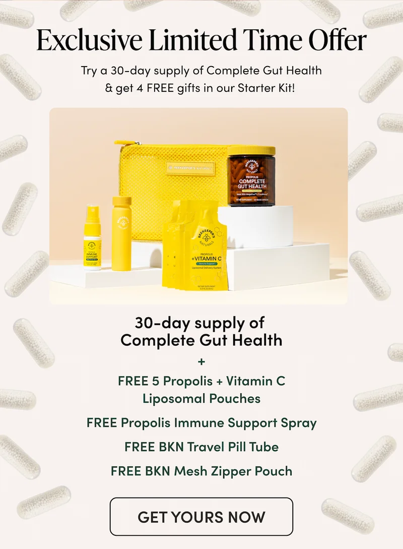 Exclusive Limited Time Offer  Try a 30-day supply of Complete Gut Health & get 4 FREE gifts in our Starter Kit!   30-day supply of Gut Health     + FREE 5 Propolis + Vitamin C Liposomal pouches  supercharged immune support   + FREE Propolis Immune Support Spray  everyday immune support + antioxidants + FREE BKN travel pill tube for taking Gut Health on-the-go + FREE BKN mesh zipper pouch    for stashing your travel wellness essentials