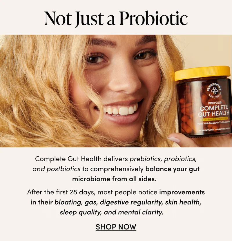 Not Just a Probiotic   Complete Gut Health delivers prebiotics, probiotics, and postbiotics to comprehensively balance your gut microbiome from all sides.    After the first 28 days, most people notice improvements in their bloating, gas, digestive regularity, skin health, sleep quality, and mental clarity.