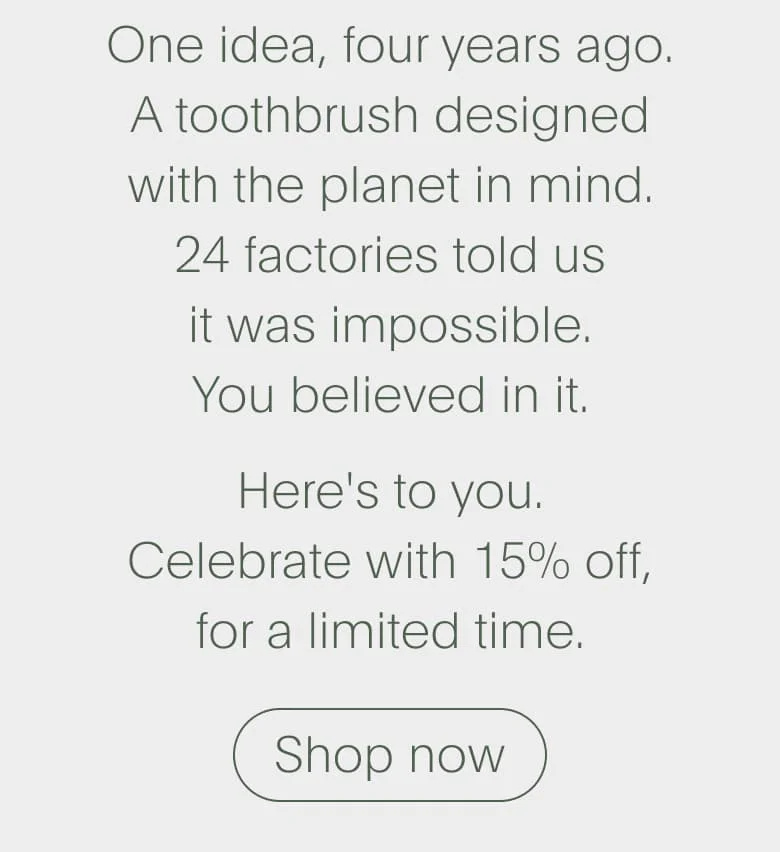 One idea, four years ago. A toothbrush designed with the planet in mind. 24 factories told us it was impossible. You believed in it. Here's to you. Celebrate with 15% off, for a limited time. | Shop now