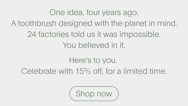 One idea, four years ago. A toothbrush designed with the planet in mind. 24 factories told us it was impossible. You believed in it. Here's to you.  Celebrate with 15% off, for a limited time. | Shop now