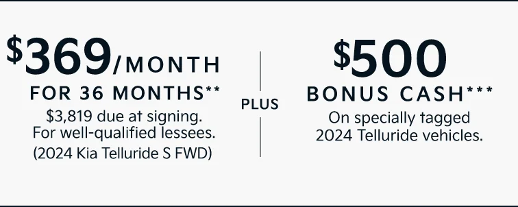 $369/MONTH FOR 36 MONTHS** $3,819 due at signing. For well-qualified lessees. (2024 Kia Telluride S FWD) |PLUS| $500 BONUS CASH*** On specially tagged 2024 Telluride vehicles.