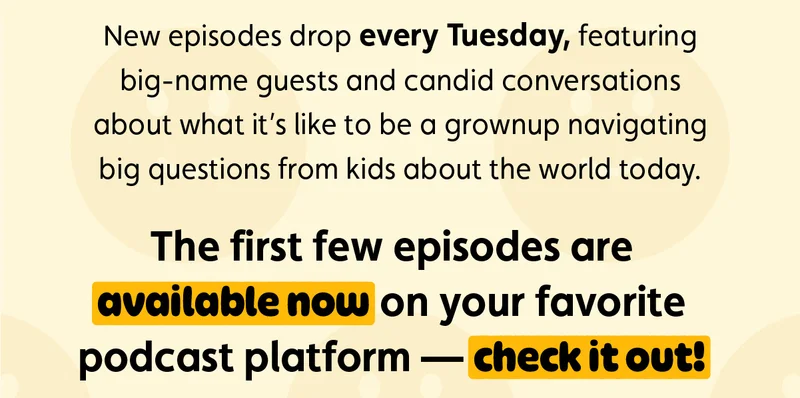 New episodes drop every Tuesday, featuring big-name guests and candid conversations about what it’s like to be a grownup navigating big questions from kids about the world today.  The first few episodes are available now on your favorite podcast platform — check it out!
