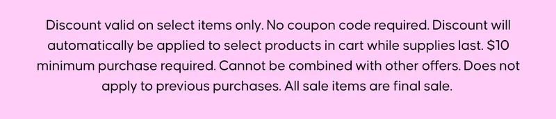 Discount valid on select items only. No coupon code required. Discount will automatically be applied to select products in cart while supplies last. $10 minimum purchase required. Cannot be combined with other offers. Does not apply to previous purchases. All sale items are final sale.