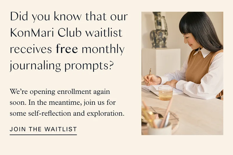 Did you know that our KonMari Club waitlist receives free monthly journaling prompts? We’re opening enrollment again soon. In the meantime, join us for some self-reflection and exploration. Join the waitlist