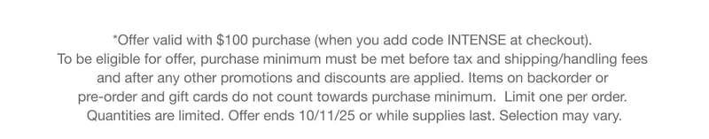 *Offer valid with $100 purchase (when you add code INTENSE at checkout). To be eligible for offer, purchase minimum must be met before tax and shipping/handling fees and after any other promotions and discounts are applied. Items on backorder or pre-order and gift cards do not count towards purchase minimum.  Limit one per order. Quantities are limited. Offer ends 10/11/25 or while supplies last. Selection may vary.
