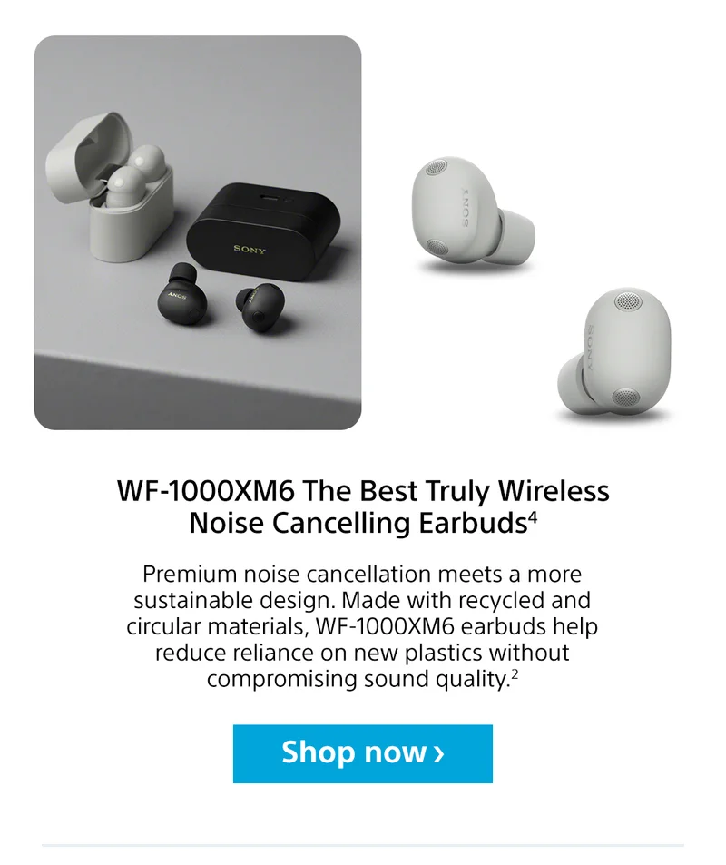 WF-1000XM6 The Best Truly Wireless Noise Cancelling Earbuds3 | Premium noise cancellation meets a more sustainable design. Made with recycled and circular materials, WF-1000XM6 earbuds help reduce reliance on new plastics without compromising sound quality.2 Shop now