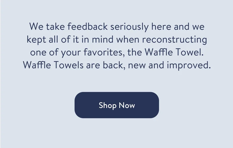 We take feedback seriously here and we kept all of it in mind when reconstructing one of your favorites, the Waffle Towel. Waffle Towels are back, new and improved.