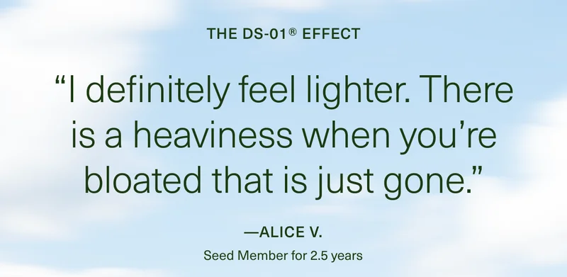 THE DS-01® EFFECT “I definitely feel lighter. There is a heaviness when you’re bloated that is just gone.” — Alice V.
