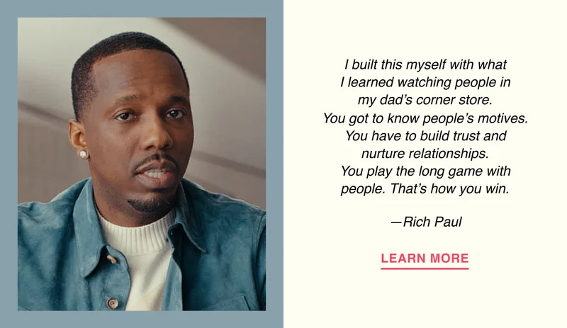 I built this myself with what I learned watching people in my dad’s corner store. You got to know people’s motives. You have to build trust and nurture relationships. You play the long game with people. That’s how you win. —Rich Paul