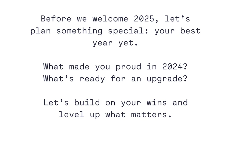 Before we welcome 2025, let’s plan something special: your best year yet. What made you proud in 2024? What’s ready for an upgrade? Let’s build on your wins and level up what matters.