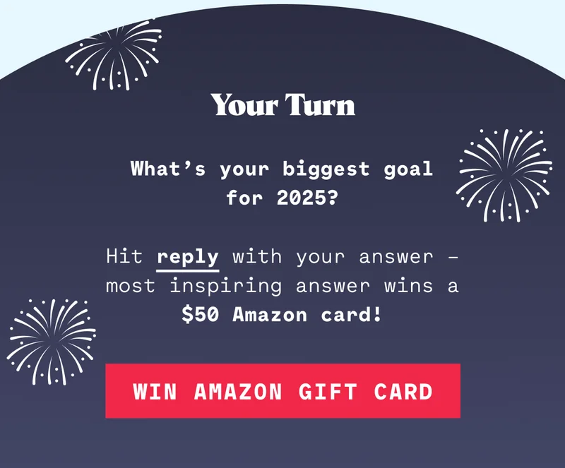 Your Turn What’s your biggest goal for 2025? Hit reply with your answer – most inspiring answer wins a $50 Amazon card!